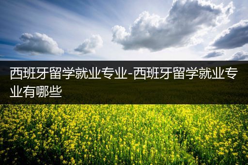 西班牙留学就业专业-西班牙留学就业专业有哪些