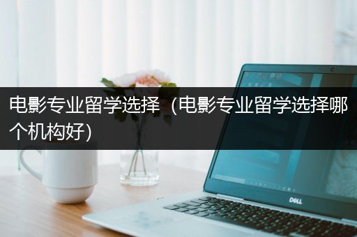 电影专业留学选择（电影专业留学选择哪个机构好）