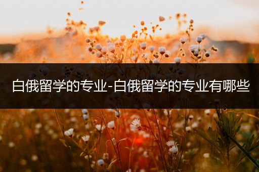 白俄留学的专业-白俄留学的专业有哪些