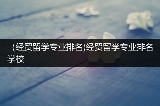 （经贸留学专业排名)经贸留学专业排名学校