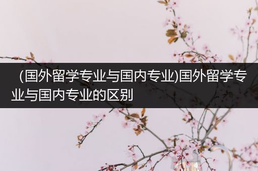 （国外留学专业与国内专业)国外留学专业与国内专业的区别