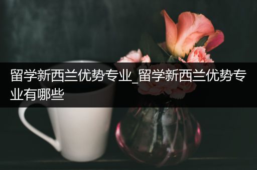 留学新西兰优势专业_留学新西兰优势专业有哪些