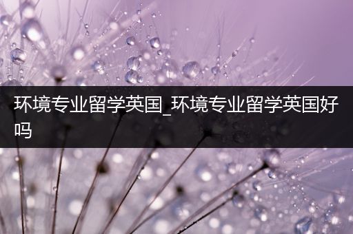 环境专业留学英国_环境专业留学英国好吗