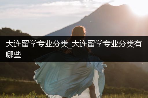 大连留学专业分类_大连留学专业分类有哪些