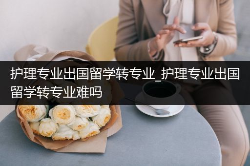 护理专业出国留学转专业_护理专业出国留学转专业难吗