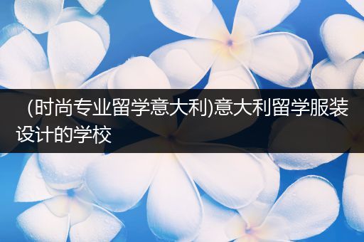 （时尚专业留学意大利)意大利留学服装设计的学校