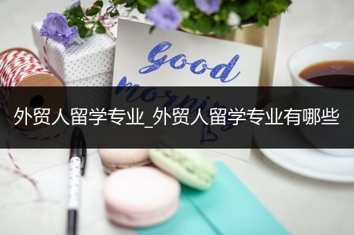 外贸人留学专业_外贸人留学专业有哪些