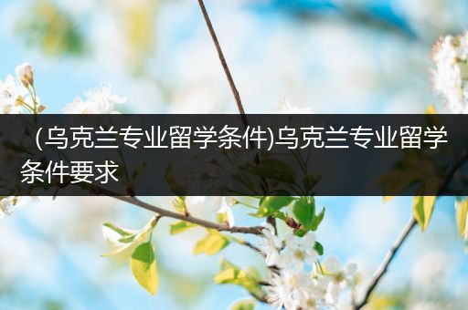 （乌克兰专业留学条件)乌克兰专业留学条件要求