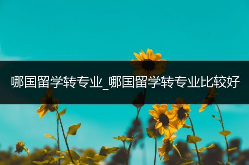 哪国留学转专业_哪国留学转专业比较好