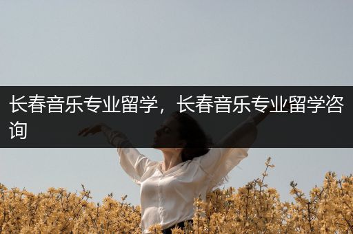 长春音乐专业留学，长春音乐专业留学咨询