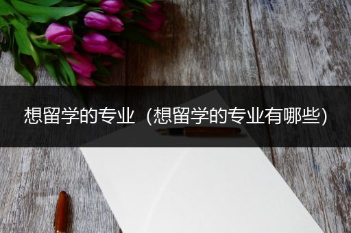 想留学的专业（想留学的专业有哪些）