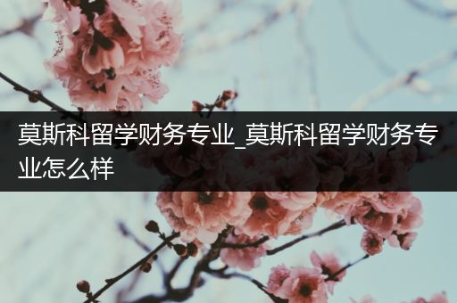 莫斯科留学财务专业_莫斯科留学财务专业怎么样