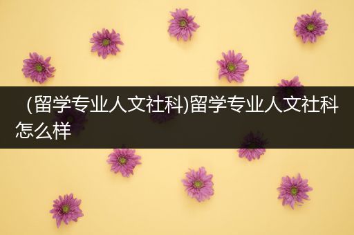 （留学专业人文社科)留学专业人文社科怎么样