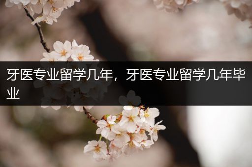 牙医专业留学几年，牙医专业留学几年毕业