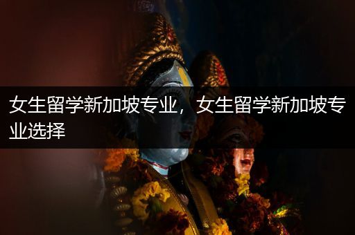 女生留学新加坡专业，女生留学新加坡专业选择