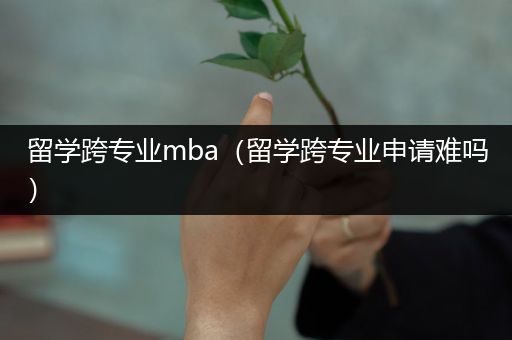 留学跨专业mba（留学跨专业申请难吗）