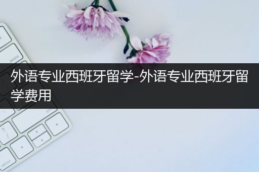 外语专业西班牙留学-外语专业西班牙留学费用