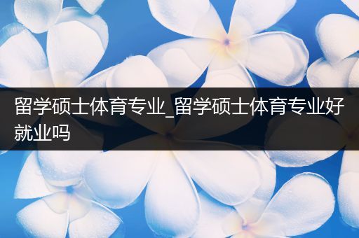 留学硕士体育专业_留学硕士体育专业好就业吗