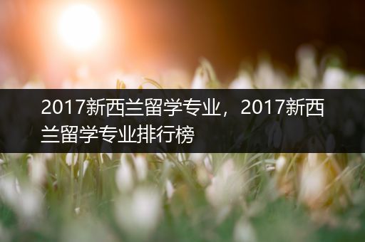 2017新西兰留学专业，2017新西兰留学专业排行榜