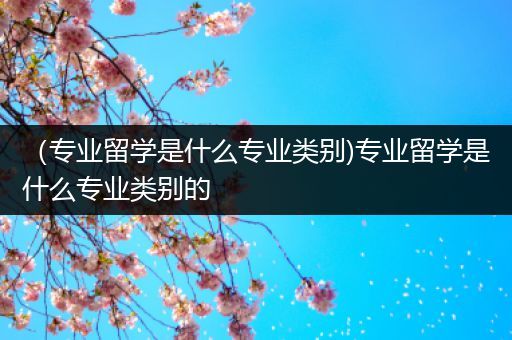 （专业留学是什么专业类别)专业留学是什么专业类别的