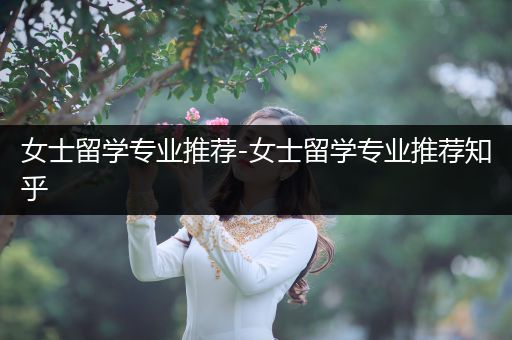 女士留学专业推荐-女士留学专业推荐知乎