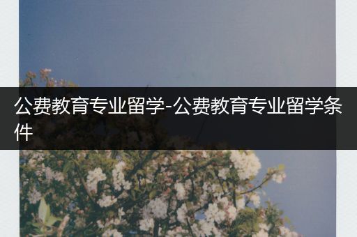 公费教育专业留学-公费教育专业留学条件