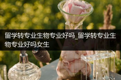 留学转专业生物专业好吗_留学转专业生物专业好吗女生