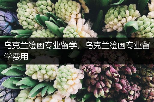 乌克兰绘画专业留学，乌克兰绘画专业留学费用