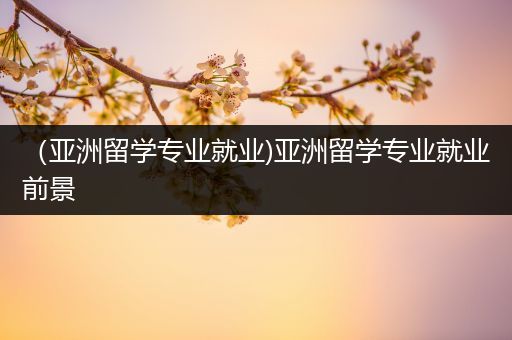 （亚洲留学专业就业)亚洲留学专业就业前景