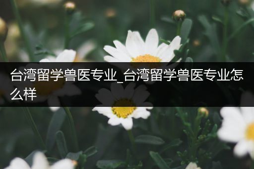 台湾留学兽医专业_台湾留学兽医专业怎么样