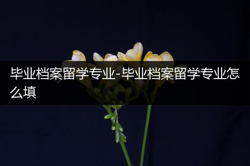 毕业档案留学专业-毕业档案留学专业怎么填