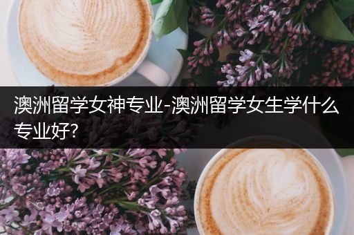 澳洲留学女神专业-澳洲留学女生学什么专业好?