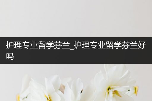 护理专业留学芬兰_护理专业留学芬兰好吗