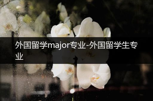 外国留学major专业-外国留学生专业