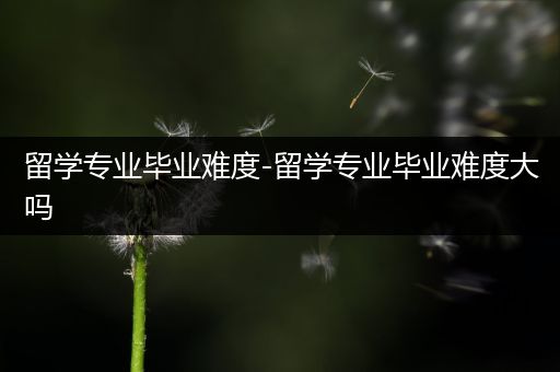 留学专业毕业难度-留学专业毕业难度大吗