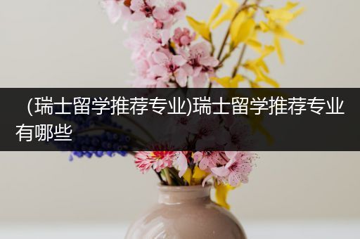 （瑞士留学推荐专业)瑞士留学推荐专业有哪些