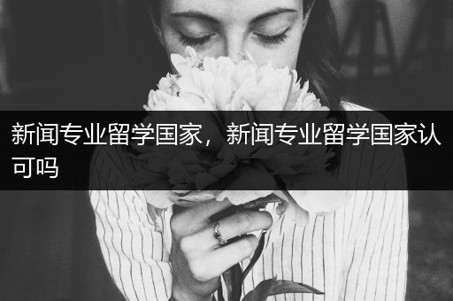 新闻专业留学国家，新闻专业留学国家认可吗