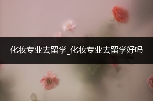 化妆专业去留学_化妆专业去留学好吗