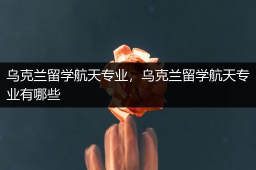 乌克兰留学航天专业，乌克兰留学航天专业有哪些