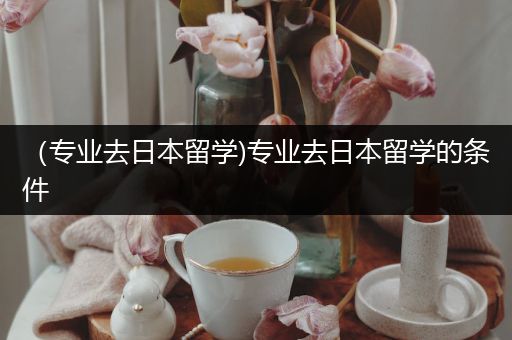 （专业去日本留学)专业去日本留学的条件