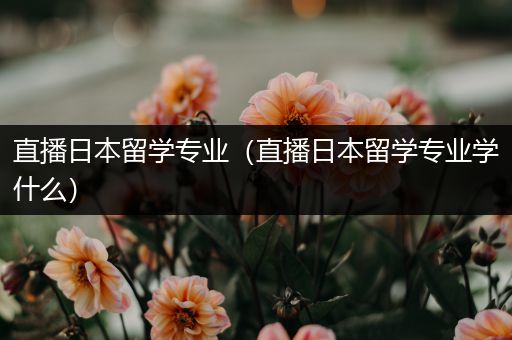 直播日本留学专业（直播日本留学专业学什么）