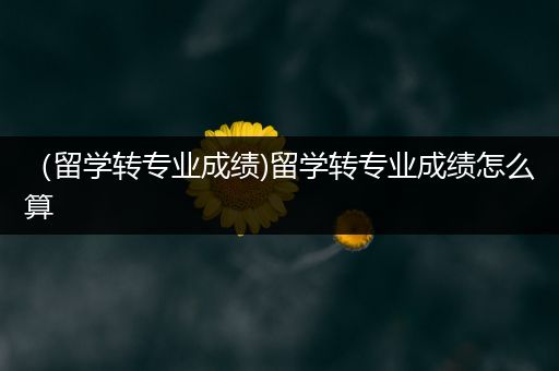 （留学转专业成绩)留学转专业成绩怎么算