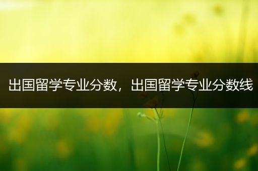 出国留学专业分数，出国留学专业分数线