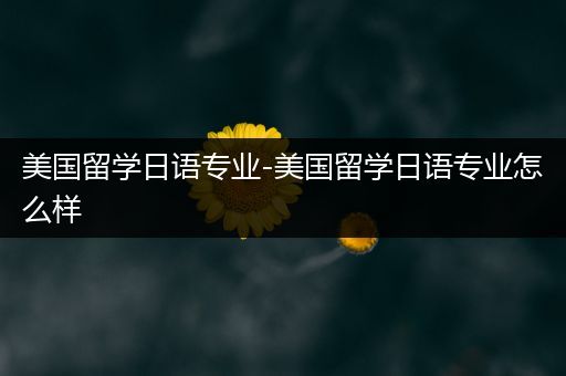 美国留学日语专业-美国留学日语专业怎么样