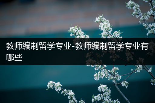 教师编制留学专业-教师编制留学专业有哪些