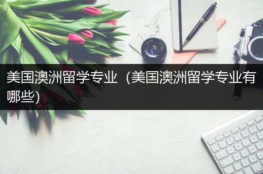 美国澳洲留学专业（美国澳洲留学专业有哪些）