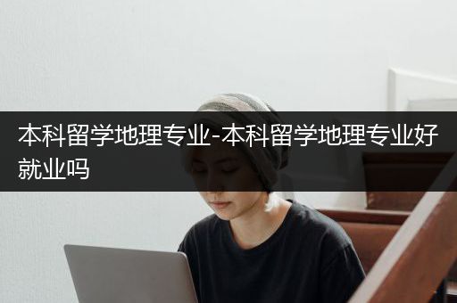 本科留学地理专业-本科留学地理专业好就业吗