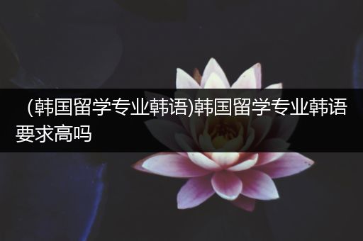 （韩国留学专业韩语)韩国留学专业韩语要求高吗