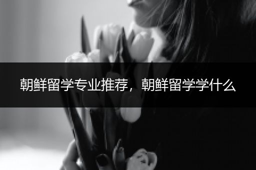 朝鲜留学专业推荐，朝鲜留学学什么