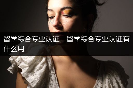 留学综合专业认证，留学综合专业认证有什么用